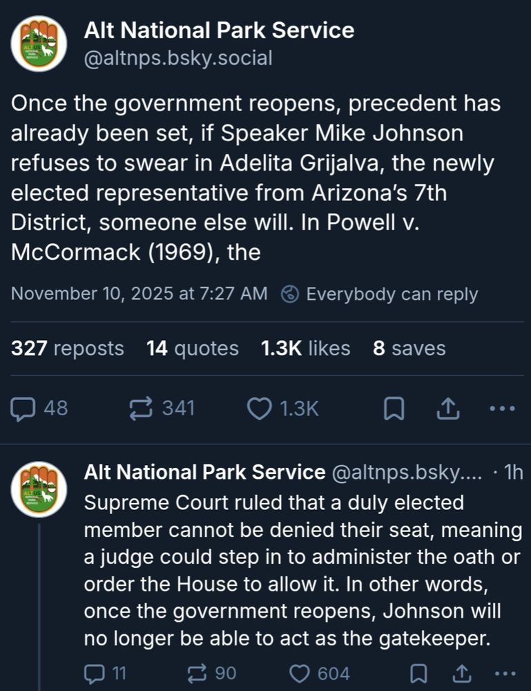 Alt National Park Service: Once the government reopens, precedent has already been set, if Speaker Mike Johnson refuses to swear in Adelita Grijalva, the newly elected representative from Arizona’s 7th District, someone else will. In Powell v. McCormack (1969), the
Supreme Court ruled that a duly elected member cannot be denied their seat, meaning a judge could step in to administer the oath or order the House to allow it. In other words, once the government reopens, Johnson will no longer be able to act as the gatekeeper.