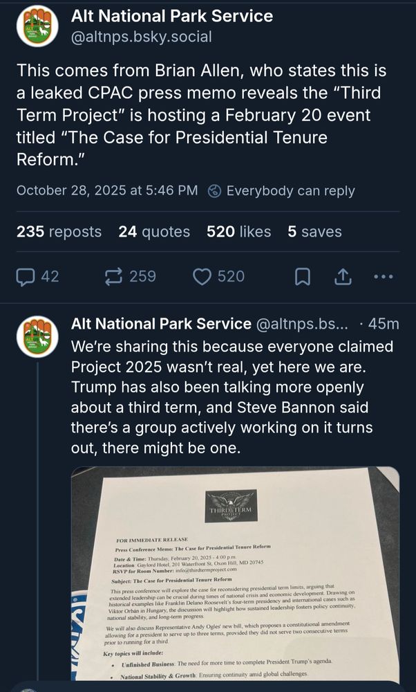 Alt National Park Service: This comes from Brian Allen, who states this is a leaked CPAC press memo reveals the “Third Term Project” is hosting a February 20 event titled “The Case for Presidential Tenure Reform.”

We’re sharing this because everyone claimed Project 2025 wasn’t real, yet here we are. Trump has also been talking more openly about a third term, and Steve Bannon said there’s a group actively working on it turns out, there might be one.