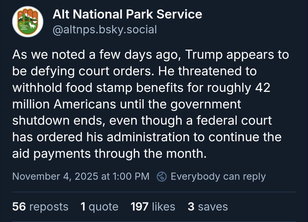 Alt National Park Service: As we noted a few days ago, Trump appears to be defying court orders. He threatened to withhold food stamp benefits for roughly 42 million Americans until the government shutdown ends, even though a federal court has ordered his administration to continue the aid payments through the month.