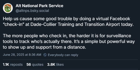 Alt National Park Service, June 28th: Help us cause some good trouble by doing a virtual Facebook “check-in” at Dade-Collier Training and Transition Airport today. The more people who check in, the harder it is for surveillance tools to track who’s actually there. It’s a simple but powerful way to show up and support from a distance.