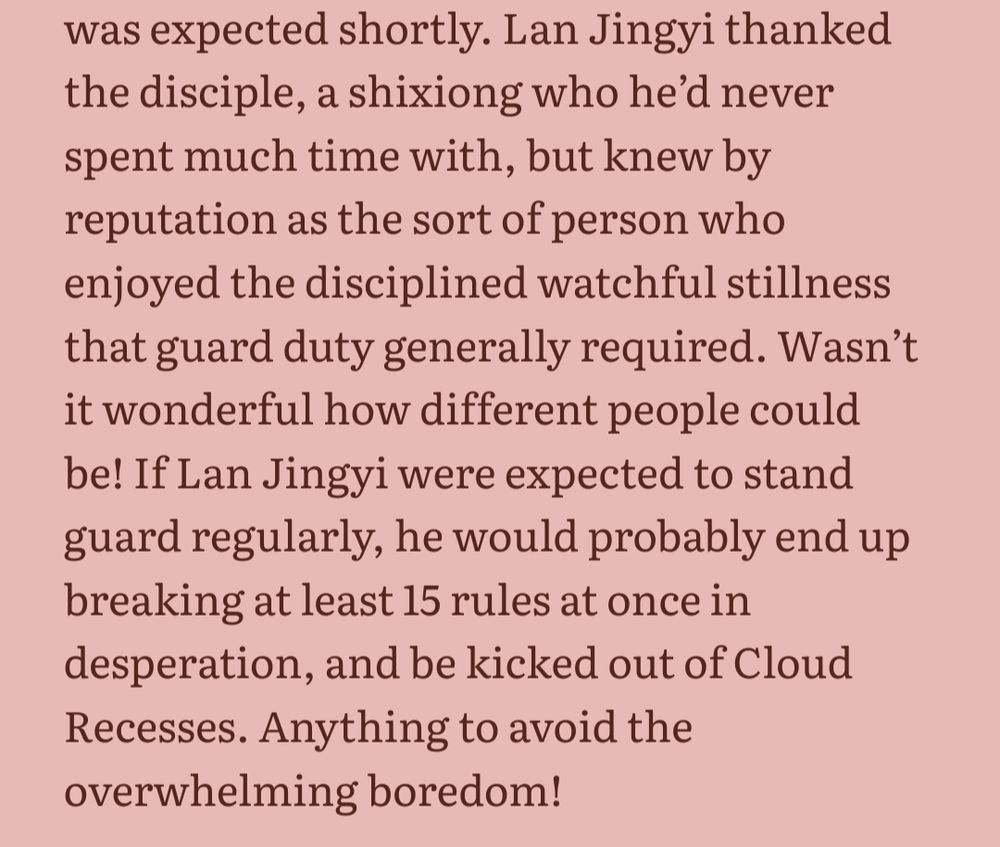 Lan Jingyi thanked the disciple, a shixiong who he’d never spent much time with, but knew by reputation as the sort of person who enjoyed the disciplined watchful stillness that guard duty generally required. Wasn’t it wonderful how different people could be! If Lan Jingyi were expected to stand guard regularly, he would probably end up breaking at least 15 rules at once in desperation, and be kicked out of Cloud Recesses. Anything to avoid the overwhelming boredom!