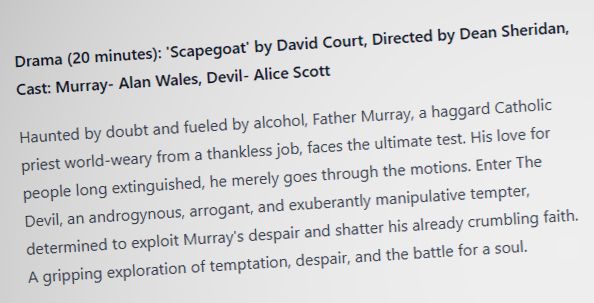Drama (20 minutes): 'Scapegoat' by David Court, Directed by Dean Sheridan, Cast: Murray- Alan Wales, Devil- Alice Scott

Haunted by doubt and fueled by alcohol, Father Murray, a haggard Catholic priest world-weary from a thankless job, faces the ultimate test. His love for people long extinguished, he merely goes through the motions. Enter The Devil, an androgynous, arrogant, and exuberantly manipulative tempter, determined to exploit Murray's despair and shatter his already crumbling faith. A gripping exploration of temptation, despair, and the battle for a soul. 