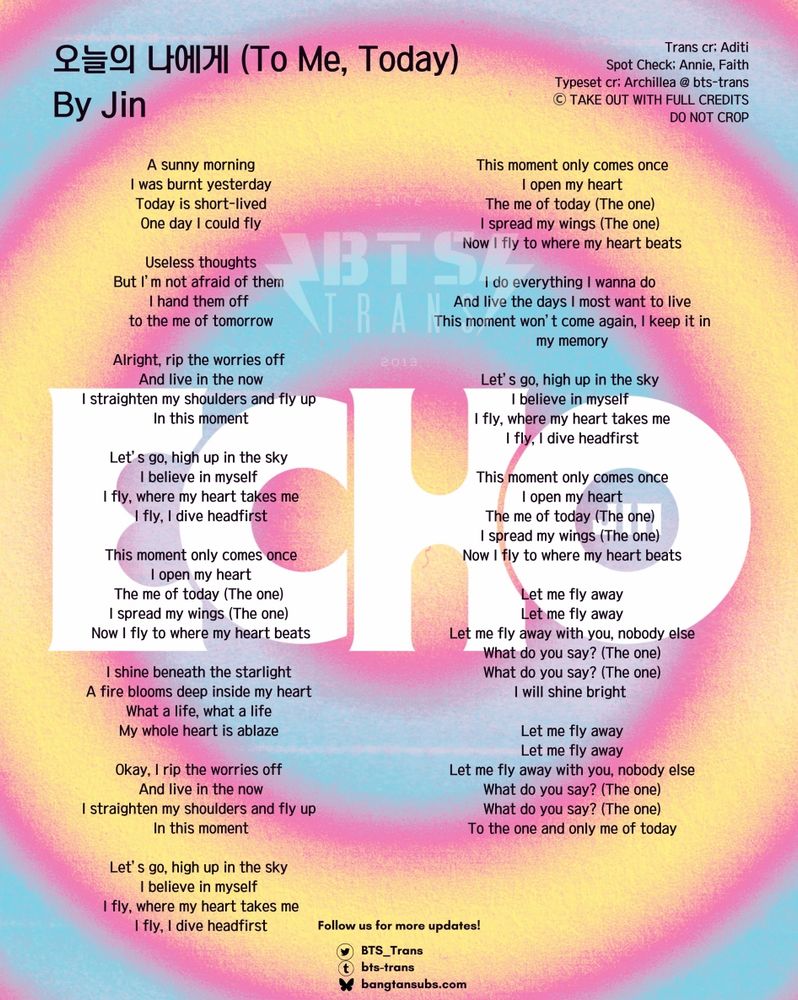 Trans cr; Aditi
Spot check; Annie, Faith

A sunny morning
I was burnt yesterday
Today is short-lived
One day I could fly

Useless thoughts
But I’m not afraid of them 
I hand them off 
to the me of tomorrow

Alright, rip the worries off 
And live in the now
I straighten my shoulders and fly up 
In this moment

Let’s go, high up in the sky 
I believe in myself 
I fly, where my heart takes me
I fly, I dive headfirst

This moment only comes once
I open my heart
The me of today (The one) 
I spread my wings (The one) 
Now I fly to where my heart beats

I shine beneath the starlight 
A fire blooms deep inside my heart 
What a life, what a life 
My whole heart is ablaze 

Okay, I rip the worries off 
And live in the now
I straighten my shoulders and fly up 
In this moment

Let’s go, high up in the sky 
I believe in myself 
I fly, where my heart takes me
I fly, I dive headfirst

This moment only comes once
I open my heart
The me of today (The one) 
I spread my wings (The one) 
Now I fly to where my heart beats

I do everything I wanna do 
And live the days I most want to live
This moment won’t come again, I keep it in my memory

Let’s go, high up in the sky 
I believe in myself 
I fly, where my heart takes me
I fly, I dive headfirst

This moment only comes once
I open my heart
The me of today (The one) 
I spread my wings (The one) 
Now I fly to where my heart beats

Let me fly away
Let me fly away
Let me fly away with you, nobody else
What do you say? (The one)
What do you say? (The one)
I will shine bright 

Let me fly away
Let me fly away
Let me fly away with you, nobody else
What do you say? (The one)
What do you say? (The one)
To the one and only me of today