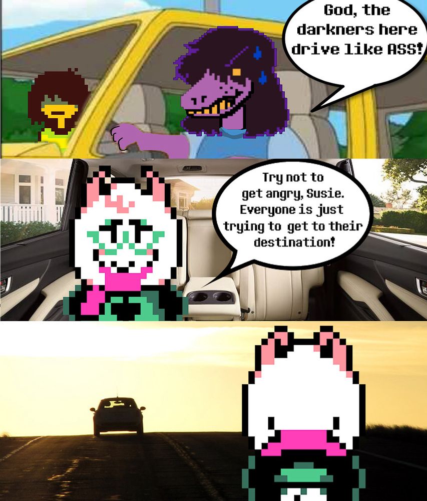Susie, driving: “God, the darkners here drive like ASS!”
Ralsei in the backseat: Try not to get angry, Susie. Everyone is just trying to get to their destination!”
Ralsei is then left behind on the road as Susie drives the car away