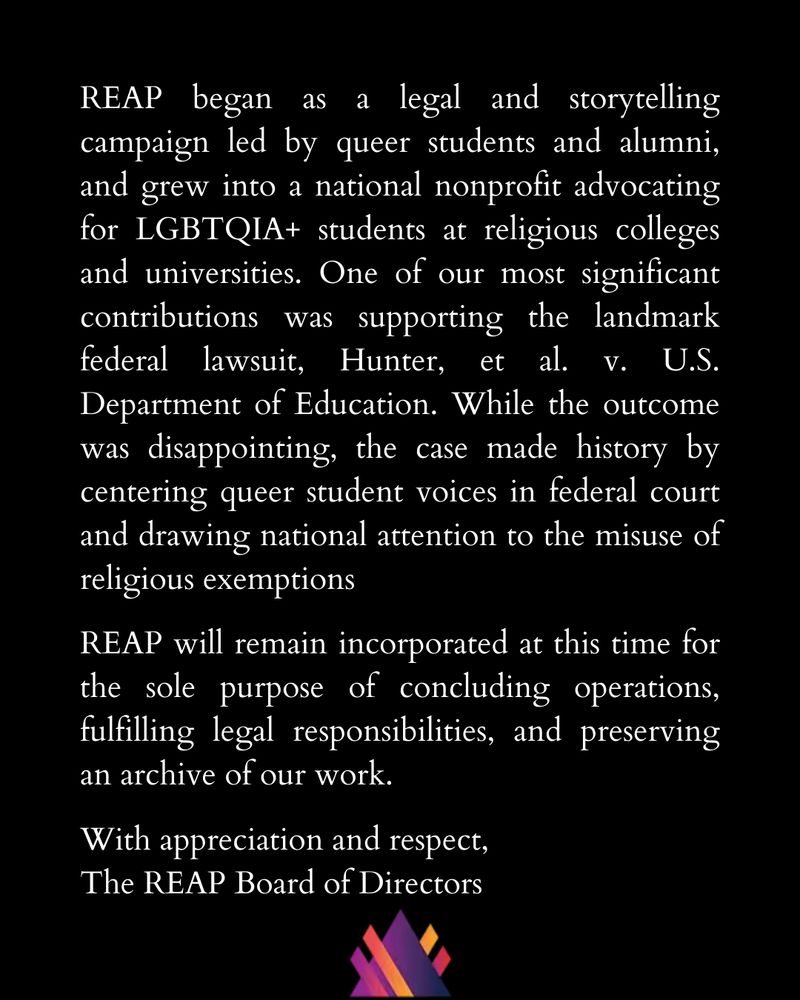 REAP began as a legal and storytelling campaign led by queer students and alumni, and grew into a national nonprofit advocating for LGBTQIA+ students at religious colleges and universities. One of our most significant contributions was supporting the landmark federal lawsuit, Hunter, et al. v. U.S. Department of Education. While the outcome was disappointing, the case made history by centering queer student voices in federal court and drawing national attention to the misuse of religious exemptions

REAP will remain incorporated at this time for the sole purpose of concluding operations, fulfilling legal responsibilities, and preserving an archive of our work.

With appreciation and respect,
The REAP Board of Directors