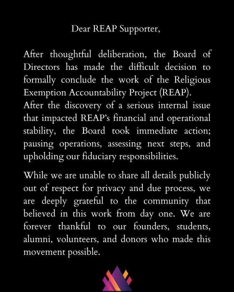 Dear REAP Supporter, 

After thoughtful deliberation, the Board of Directors has made the difficult decision to formally conclude the work of the Religious Exemption Accountability Project (REAP).
After the discovery of a serious internal issue that impacted REAP’s financial and operational stability, the Board took immediate action; pausing operations, assessing next steps, and upholding our fiduciary responsibilities.

While we are unable to share all details publicly out of respect for privacy and due process, we are deeply grateful to the community that believed in this work from day one. We are forever thankful to our founders, students, alumni, volunteers, and donors who made this movement possible.