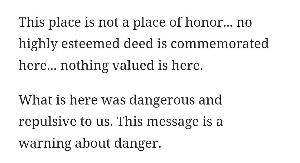 This place is not a place of honor... no highly esteemed deed is commemorated here... nothing valued is here.

What is here was dangerous and repulsive to us. This message is a warning about danger.