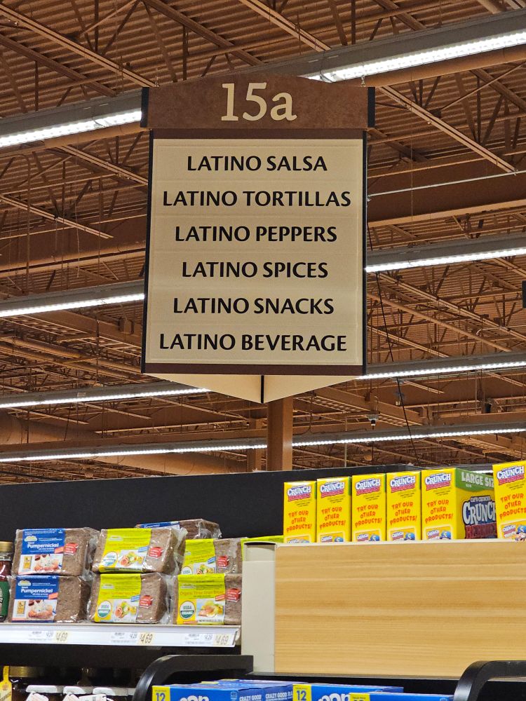 Photo of aisle sign from Wegmans:

15a

LATINO SALSA

LATINO TORTILLAS

LATINO PEPPERS

LATINO SPICES

LATINO SNACKS

LATINO BEVERAGE