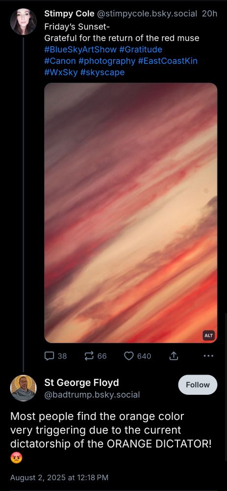 Stimpy Cole @stimpycole.bsky.social

20h

Friday's Sunset-

Grateful for the return of the red muse

#BlueSkyArtShow #Gratitude

#Canon #photography #EastCoastKin

#WxSky

#skyscape

(Image of sunset) 

St George Floyd

@badtrump.bsky.social

Follow

Most people find the orange color very triggering due to the current dictatorship of the ORANGE DICTATOR!

August 2, 2025 at 12:18 PM