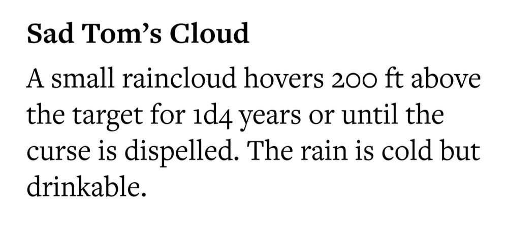 Sad Tom's Cloud

A small raincloud hovers 20 ft above the target for 1d4 years or until the curse is dispelled. The rain is cold but drinkable.