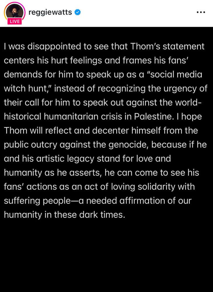 Reggie Watts statement, 1 of 2:

“I was disappointed to see that Thom's statement centers his hurt feelings and frames his fans' demands for him to speak up as a "social media witch hunt," instead of recognizing the urgency of their call for him to speak out against the world-historical humanitarian crisis in Palestine. I hope Thom will reflect and decenter himself from the public outcry against the genocide, because if he and his artistic legacy stand for love and humanity as he asserts, he can come to see his fans' actions as an act of loving solidarity with suffering people-a needed affirmation of our humanity in these dark times.”