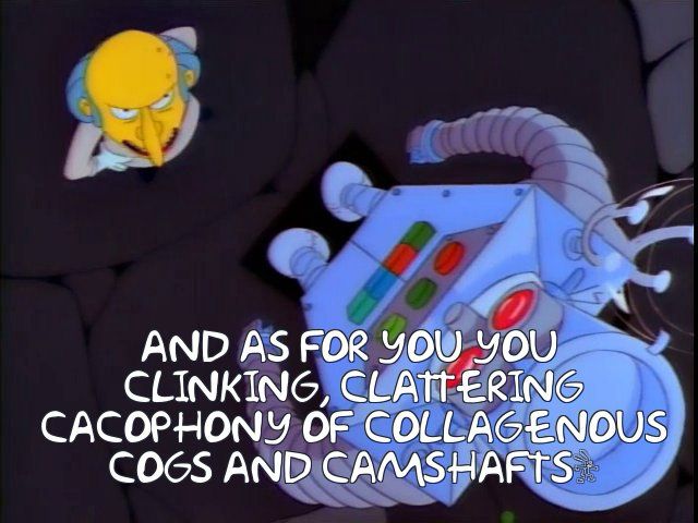 Mr Burns yells at a robot that has Homer Simpson’s brain in it: “AND AS FOR YOU YOU CLINKING, CLATTERING CACOPHONY OF COLLAGENOUS COGS AND CAMSHAFTS…”
