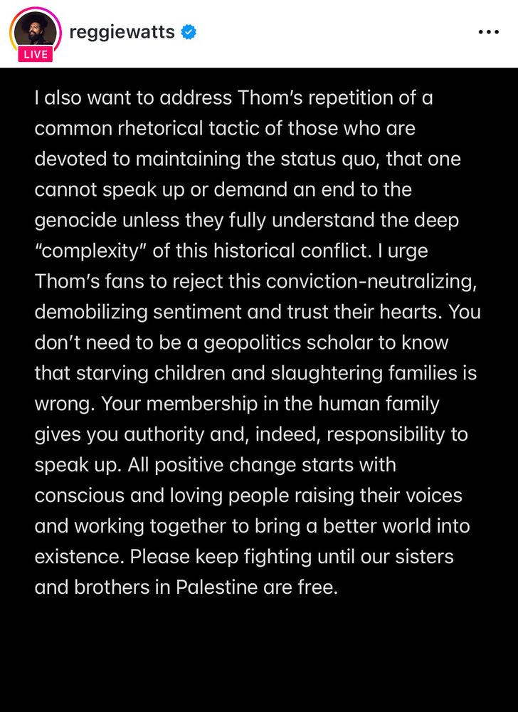 Reggie Watts statement 2 of 2:

“I also want to address Thom's repetition of a common rhetorical tactic of those who are devoted to maintaining the status quo, that one cannot speak up or demand an end to the genocide unless they fully understand the deep
"complexity" of this historical conflict. I urge Thom's fans to reject this conviction-neutralizing, demobilizing sentiment and trust their hearts. You don't need to be a geopolitics scholar to know that starving children and slaughtering families is wrong. Your membership in the human family gives you authority and, indeed, responsibility to speak up. All positive change starts with conscious and loving people raising their voices and working together to bring a better world into existence. Please keep fighting until our sisters and brothers in Palestine are free.”
