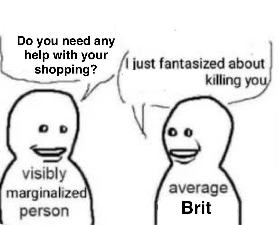A visibly marginalised person asks an average Brit: “Do you need any help with your shopping?” The average Brit replies: “I just fantasised about killing you”