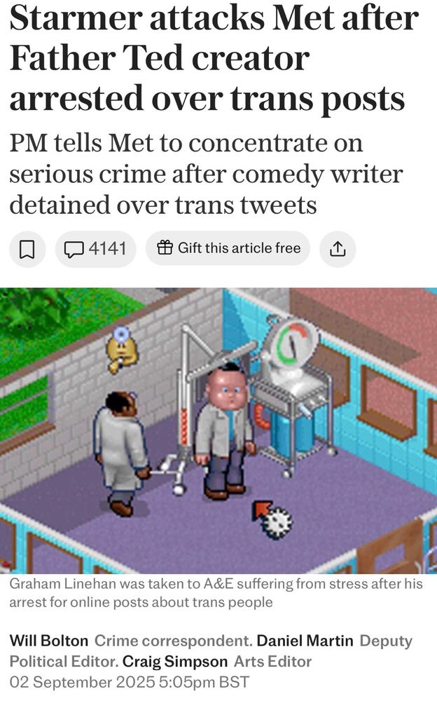Telegraph article: Starmer attacks Met after Father Ted creator arrested over trans posts PM tells Met to concentrate on serious crime after comedy writer detained over trans tweets By Will Bolton: Crime correspondent. Daniel Martin: Deputy Political Editor. Craig Simpson: Arts Editor 02 September 2025 5:05pm BST The picture is captioned ‘Graham Linehan was taken to A&E suffering from stress after his arrest for online posts about trans people’ but the picture is a screenshot from the video game Theme Hospital showing a patient being treated by a doctor for the condition Bloaty Head.