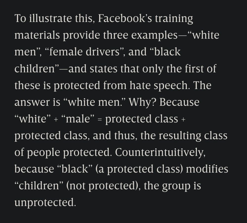 Excerpt from Wired article:
To illustrate this, Facebook’s training materials provide three examples—“white men”, “female drivers”, and “black children”—and states that only the first of these is protected from hate speech. The answer is “white men.” Why? Because “white” + “male” = protected class + protected class, and thus, the resulting class of people [is] protected. Counterintuitively, because “black” (a protected class) modifies “children” (not protected), the group is unprotected.