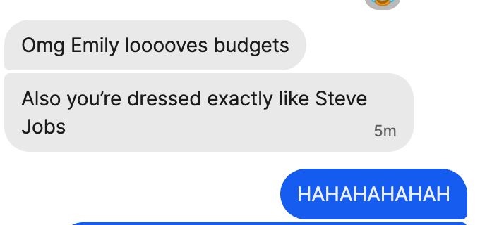 message bubble: 
Omg Emily looooves budgets
Also you’re dressed exactly like Steve Jobs

me:
HAHAHAHAHAH

