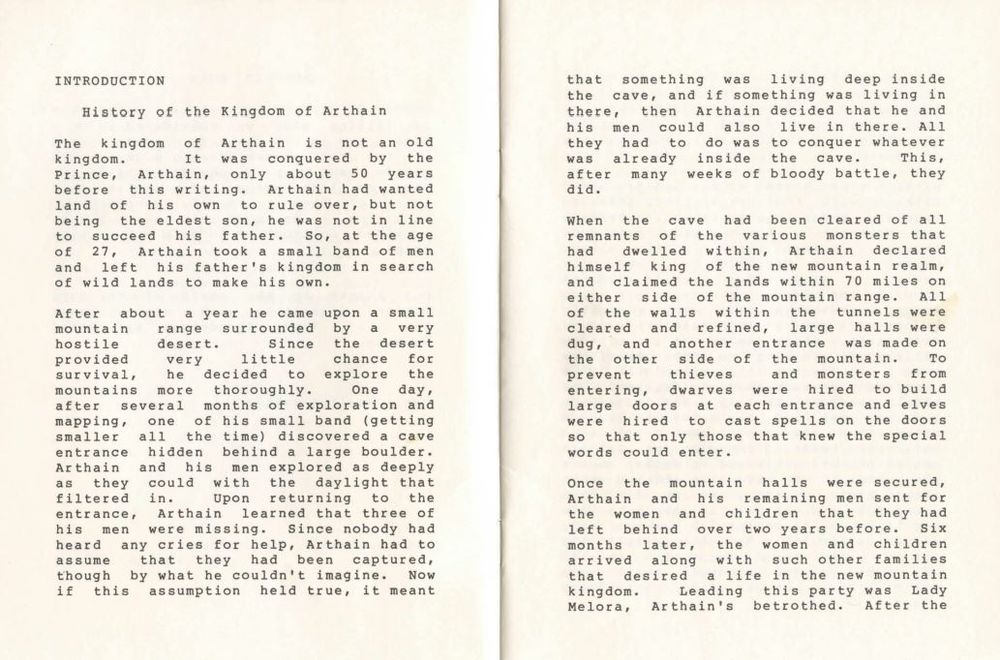 History of the Kingdom of Arthain The kingdom of Arthain is not an old kingdom. was conquered by the Prince, Arthain, only about 50 years before this writing. Arthain had wanted land of his own to rule over, but not being the eldest son, he was not in line to succeed his father. So, at the age of 27, Arthain took a small band of men and left his father's kingdom in search of wild lands to make his own. After about a year he came upon a small mountain range surrounded by a very hostile desert. Since the desert provided very little chance for survival, he decided to explore the mountains more thoroughly. One day, after several months of exploration and mapping, one of his small band (getting smaller all the time) discovered a cave entrance hidden behind a large boulder. Arthain and his men explored as deeply as they could with the daylight that filtered in. Upon returning to the entrance, Arthain learned that three of his men were missing. Since nobody had heard any cries for help, Arthain had to assume that they had been captured, though by what he couldn't imagine. Now if this assumption held true, it meant that something was living deep inside the cave, and if something was living in there, then Arthain decided that he and his men could also live in there. All they had to do was to conquer whatever was already inside the cave. This, after many weeks of bloody battle, they did. When the cave had been cleared of all remnants of the various monsters that had dwelled within, Arthain declared himself king of the new mountain realm, and claimed the lands within 70 miles on either side of the mountain range. All of the walls within the tunnels were cleared and refined, large halls were dug, and another entrance was made on the other side of the mountain. To prevent thieves and monsters from entering, dwarves were hired to build large doors at each entrance and elves were hired to cast spells on the doors that only those that knew the special words could enter.