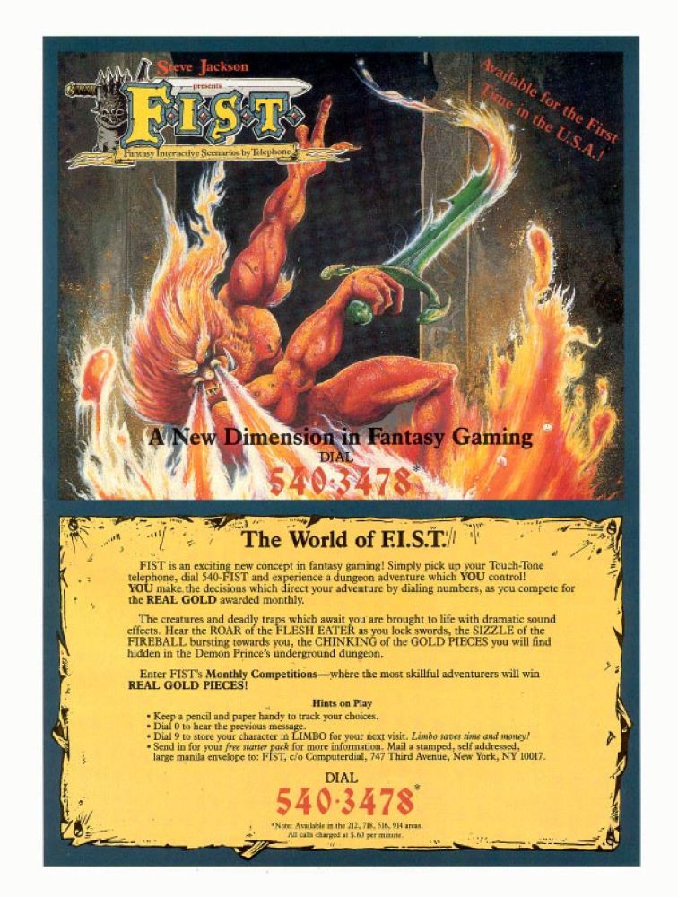 "FIST is an exciting new concept in fantasy gaming! Simply pick up your Touch-Tone telephone, dial 540-FIST and experience a dungeon adventure which YOU control! YOU make the decisions which direct your adventure by dialing numbers, as you compete for REAL GOLD awarded monthly.

The creatures and deadly traps which await you are brought to life with dramatic sound effects. Hear the ROAR of the FLESH EATER as you lock swords,  the SIZZLE of the FIREBALL bursting towards you, the CHINKING of the GOLD PIECES you will find hidden in the Demon Prince's underground dungeon."

* Keep a pencil and paper handy to track your choices
* Dial 0 to hear the previous message
* Dial 9 to store your character in LIMBO for your next visit. Limbo saves time and money!
* Send in for your free starter pack for more information.

This one page ad wasn't quite as awesome as the two-page one that ran in the United Kingdom and offers a lot less information. For the most part, players can dial into FIST and experience monthly competitions for prizes by adventuring through a scenario.

Dialing into the service gave you a menu for options that described the rules, laid out the background for the scenario, connect with other adventurers to discuss the game, a shop to spend gold earned during the adventure, and even a training academy to get used to the combat.

Players could mail in for a FIST starter pack and their characters could even be saved by the service for later adventures, all driven by your phone. Hope that no one else needs it while you're on a dungeon crawl!

Also, there were TWO Steve Jacksons (hence the clarification). Steve Jackson in the United States was known for RPG systems like GURPS and his company still works on other RPG related materials today. Steve Jackson (in the United Kingdom) co-founded Games Workshop (of Warhammer miniatures fame).