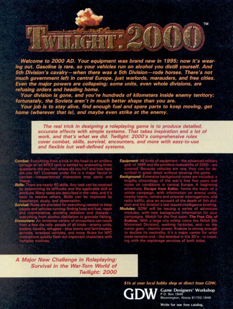 Welcome to 2000 AD. Your equipment was brand new in 1995; now it's wear- ing out. Gasoline is rare, so your vehicles run on alcohol you distill yourself. And 5th Division's cavalry-when there was a 5th Division-rode horses. There's not much government left in central Europe, just warlords, marauders, and free cities. Even the major powers are collapsing; some units, even whole divisions, are refusing orders and heading home. Your division is gone, and you're hundreds of kilometers inside enemy territory; fortunately, the Soviets aren't in much better shape than you are. Your job is to stay alive, find enough fuel and spare parts to keep moving, get home (wherever that is), and maybe even strike at the enemy. The real trick in designing a roleplaying game is to produce detailed, accurate effects with simple systems. That takes inspiration and a lot of work, and that's what we did. Twilight: 2000's comprehensive rules cover combat, skills, survival, encounters, and more with easy-to-use and flexible but well-defined systems.