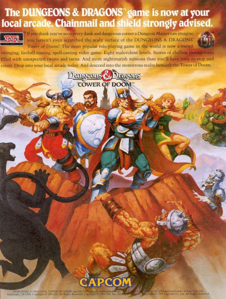 The DUNGEONS & DRAGONS game is now at your local arcade. Chainmail and shield strongly advised.

If you think you've seen every dank and dangerous corner a Dungeon Master can imagine, you haven't even scratched the scaly surface of the DUNGEONS & DRAGONS Tower of Doom. The most popular role-playing game in the world is now a sword-swinging, fireball-tossing, spell-casting video game. Eight malevolent levels. Scores of chilling passageways filled with unexpected twists and turns. And more nightmarish minions than you'll have time to stop and count. Drop into your local arcade today. And descend into the monstrous realm beneath the Tower of Doom.

----------------------------

SSI's logo can also be seen in this ad. At the time, SSI had a license with TSR (the makers of the D&D tabletop RPG) to create video games based on their IPs and Capcom likely worked with them to make sure all of the Is were dotted and Ts were crossed. TSR's 90s era logo can also be seen in the upper right!

As the arcade game would greet players, "Welcome to the D&D world!".