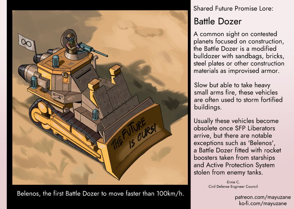 An illustration of a modified bulldozer fitted with steel plates, rocket boosters and active protection systems. The words "THE FUTURE IS OURS!" is written on the dozer blade. The word Belenos above a graffiti of a hammer is seen on the side of the bulldozer. There is a cat-person manning a machine gun on top of the bulldozer. The text says: "Shared Future Promise Lore: Battle Dozer. A common sight on contested 
planets focused on construction,
the Battle Dozer is a modified
bulldozer with sandbags, bricks,
steel plates or other construction 
materials as improvised armor.

Slow but able to take heavy
small arms fire, these vehicles
are often used to storm fortified
buildings.

Usually these vehicles become
obsolete once SFP Liberators
arrive, but there are notable
exceptions such as 'Belenos',
a Battle Dozer fitted with rocket
boosters taken from starships
and Active Protection System 
stolen from enemy tanks.

-Ernie C.
Civil Defense Engineer Council

patreon.com/mayuzane
ko-fi.com/mayuzane"