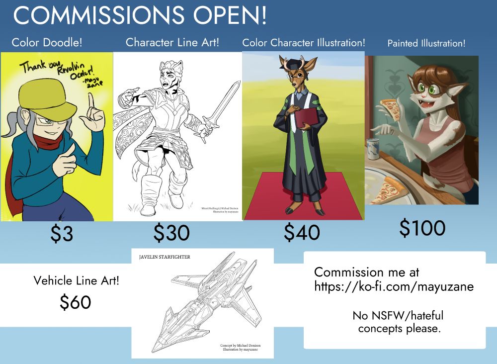 A commission price sheet. "The title says COMMISSIONS OPEN!" Examples of kinds of art that can be commissioned are all on display. From left to right: Color Doodle, showing a doodle of Revolvin Ocelot's character doing finger guns. The price is 3 dollars. Next is Character Line Art, depicting a drawing of a cat-woman holding a sword, priced at 30 dollars. The next picture shows a deer-man named Thomas, in full academic regalia on his graduation day, priced at 40 dollars. The fourth picture in the line is titled "Painted Illustration!", showing a digital painting of a cat-woman enjoying a slice of pizza and smiling. This one is priced at 100 dollars. The last horizontal line shows Vehicle Line Art, priced at 60 dollars, along with a drawing of a spaceship resembling a fighter jet. The text in the bottom right reads "Commission me at https://ko-fi.com/mayuzane" "No NSFW/hateful concepts please"