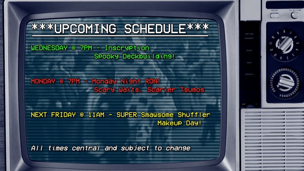 ***UPCOMING SCHEDULE***
WEDNESDAY @ 7PM - Inscryption
Spooky Deckbuilding!
MONDAY @ 7PM - Monday Night RONI
Scary waits, Scarier Tsumos
NEXT FRIDAY @ 11AM - SUPER Smawsome Shuffler Makeup Day!
All times central and subject to change