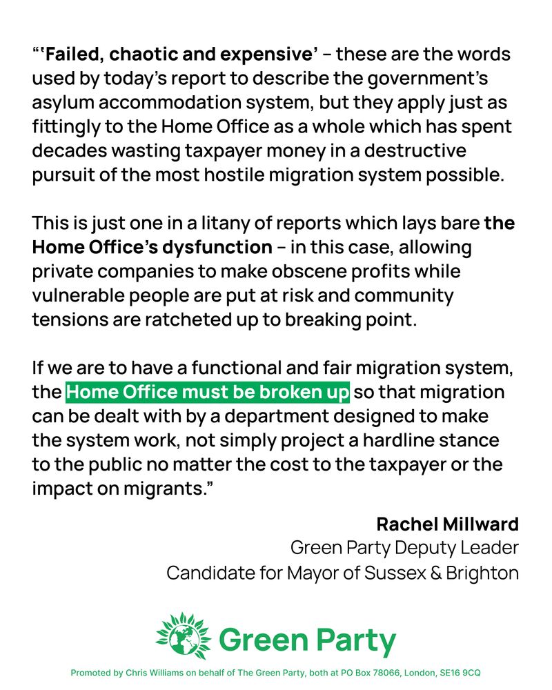 A quote from Rachel Millward in the Guardian says "‘Failed, chaotic and expensive’ – these are the words used by today’s report to describe the government’s asylum accommodation system, but they apply just as fittingly to the Home Office as a whole which has spent decades wasting taxpayer money in a destructive pursuit of the most hostile migration system possible.

This is just one in a litany of reports which lays bare the Home Office’s dysfunction – in this case, allowing private companies to make obscene profits while vulnerable people are put at risk and community tensions are ratcheted up to breaking point.

If we are to have a functional and fair migration system, the Home Office must be broken up so that migration can be dealt with by a department designed to make the system work, not simply project a hardline stance to the public no matter the cost to the taxpayer or the impact on migrants."