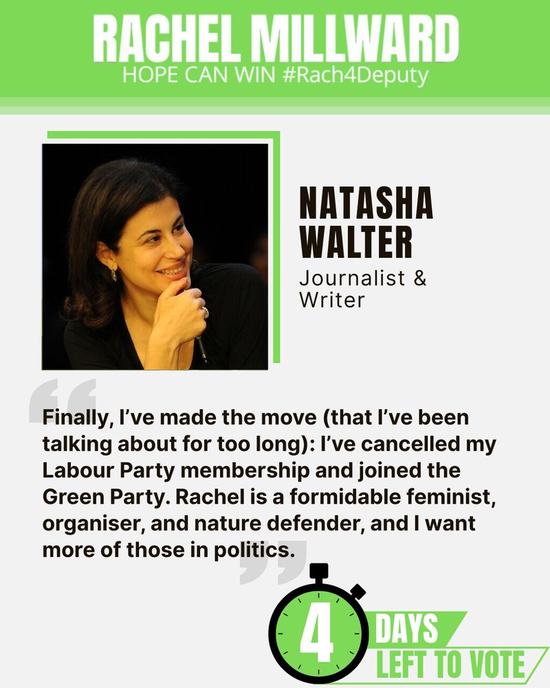 An endorsement from Natasha Walter, journalist and writer. There is a headshot of Natasha in the top left under a banner which says "Rachel Millward Hope can win #Rach4Deputy". Below the endorsement text says "Finally, I've made the move (that I've been talking about for too long): I've cancelled my Labour Party membership and joined the Green Party. Rachel is a formidable feminist, organiser, and nature defender, and I want more of those in politics." Below there is a graphic of a timer which says "4 days left to vote". The entire image has a green theme.
