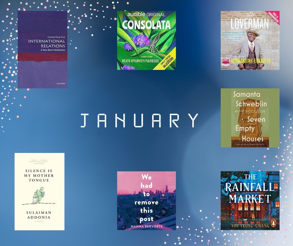 A blue background with white sparkles in the top left and bottom right corners. The word January is in the middle of the background in white writing. Book covers are dotted around the image, there are 3 in the top row, one in the middle on the right and 3 in the bottom row. 

In the top left is the book International Relations: A Very Short Introduction by Christian Reus Smit
In the top middle is Consolata by Beata Umubyeyi Mairesse
In the top right is Mr Loverman by Bernadine Evaristo
Underneath Mr Loverman is Seven Empty Houses by Samanta Schwebiin 
In the bottom left is Silence is My Mother Tongue by Sulaiman Addonia 
In the bottom middle is We have to remove this post by Hanna Bervoets 
In the bottom right is The Rainfall Market by You Yeong-Gwang