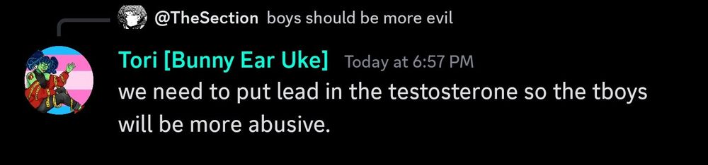Discord Screenshot:
The Section: "boys should be more evil."
Tori [Bunny Ear Uke]: "We need to put lead in the testosterone so the tboys will be more abusive."