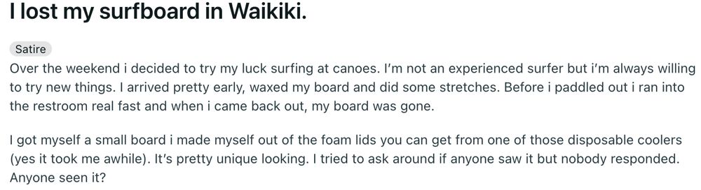  I lost my surfboard in Waikiki.
Satire

Over the weekend i decided to try my luck surfing at canoes. I’m not an experienced surfer but i’m always willing to try new things. I arrived pretty early, waxed my board and did some stretches. Before i paddled out i ran into the restroom real fast and when i came back out, my board was gone.

I got myself a small board i made myself out of the foam lids you can get from one of those disposable coolers (yes it took me awhile). It’s pretty unique looking. I tried to ask around if anyone saw it but nobody responded. Anyone seen it?