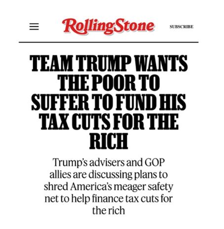 Headline from Rolling Stone: TEAM TRUMP WANTS THE POOR TO SUFFER TO FUND HIS TAX CUTS FOR THE RICH. Trumps advisers and GOP allies are discussing plans to shred America's meager safety net to help finance tax cuts for the rich.