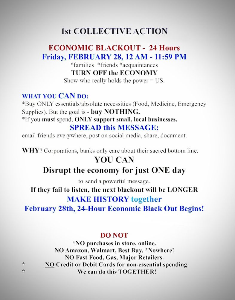 1st COLLECTIVE ACTION
ECONOMIC BLACKOUT - 24 Hours
Friday, FEBRUARY 28, 12 AM - 11:59 PM
*families *friends *acquaintances
TURN OFF the ECONOMY
Show who really holds the power = US.
WHAT YOU CAN DO:
*Buy ONLY essentials/absolute necessities (Food, Medicine, Emergency Supplies). But the goal is - buy NOTHING.
*If you must spend, ONLY support small, local businesses.
SPREAD this MESSAGE:
email friends everywhere, post on social media, share, document.
WHY? Corporations, banks only care about their sacred bottom line.
YOU CAN
Disrupt the economy for just ONE day to send a powerful message.
If they fail to listen, the next blackout will be LONGER MAKE HISTORY together
February 28th, 24-Hour Economic Black Out Begins!
*
*
DO NOT
*NO purchases in store, online.
NO Amazon, Walmart, Best Buy. *Nowhere!
NO Fast Food, Gas, Major Retailers.
NO Credit or Debit Cards for non-essential spending.
We can do this TOGETHER!