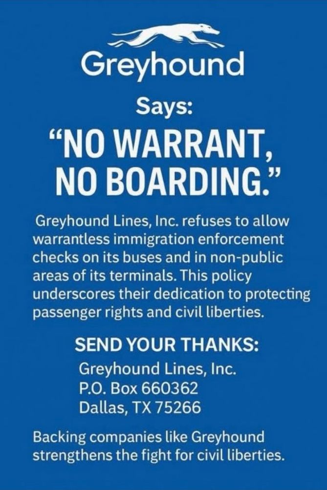 Greyhound
Says:
"NO WARRANT, NO BOARDING."
Greyhound Lines, Inc. refuses to allow warrantless immigration enforcement checks on its buses and in non-public areas of its terminals. This policy underscores their dedication to protecting passenger rights and civil liberties.
SEND YOUR THANKS:
Greyhound Lines, Inc.
P.O. Box 660362
Dallas, TX 75266
Backing companies like Greyhound strengthens the fight for civil liberties.