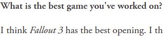 A quote from the article in which the interviewer asks "What is the best game you've worked on?" and Todd Fucking Howard replies with "I think Fallout 3 has the best opening." Utter insanity. Thought crimes were just invented with this quote.