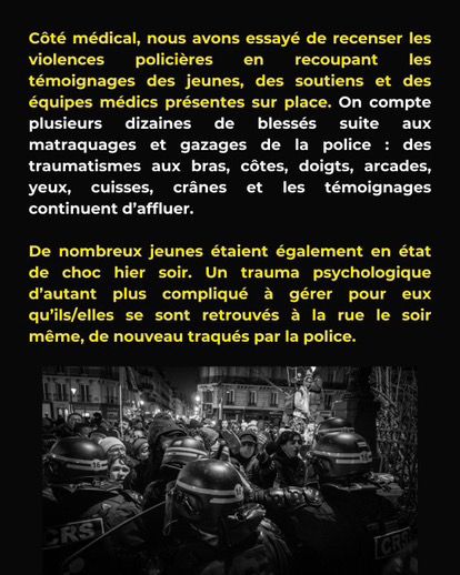 Côté médical, nous avons essayé de recenser les violences policières en recoupant les témoignages
des jeunes, des soutiens et des équipes médics présentes sur place. On compte plusieurs dizaines
de blessés suite aux matraquages et gazages de la police : des traumatismes aux bras, côtes,
doigts, arcades, yeux, cuisses, crânes et les témoignages continuent d’aﬄuer. De nombreux
jeunes étaient également en état de choc hier soir. Un trauma psychologique d’autant plus
compliqué à gérer pour eux qu’ils/elles se sont retrouvés à la rue le soir même, de nouveau
traqués par la police.