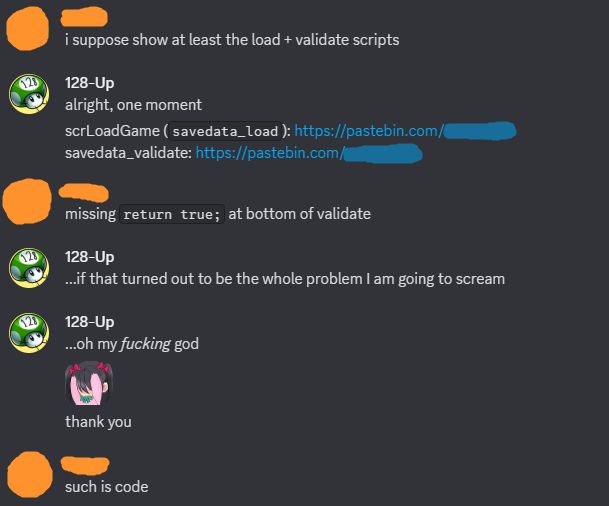 A DM exchange between me and someone else (referred to as "orange") about code.

Orange: I suppose show at the (save file) load and validate scripts.
Me: Alright, one moment. [censored pastebin links to the scripts]
Orange: Missing 'return true;' at the bottom of the validate script.
Me: ...If that turned out to be the whole problem I am going to scream.
Me: ...Oh my FUCKING god. Thank you.
Orange: Such is code.