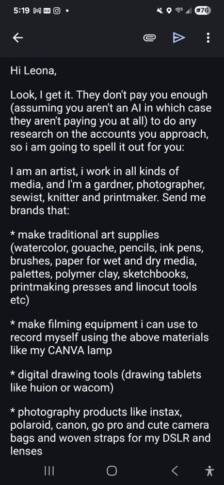 Hi Leona,



Look, I get it. They don't pay you enough (assuming you aren't an AI in which case they aren't paying you at all) to do any research on the accounts you approach, so i am going to spell it out for you:



I am an artist, i work in all kinds of media, I'm a traveler, and I'm a gardner, photographer, sewist, knitter and printmaker. Send me brands that:



* make traditional art supplies (watercolor, gouache, pencils, ink pens, brushes, paper for wet and dry media, palettes, polymer clay, sketchbooks, printmaking presses and linocut tools etc)



* make filming equipment i can use to record myself using the above materials like my CANVA lamp



* digital drawing tools (drawing tablets like huion or wacom)



* photography products like instax, polaroid, canon, go pro and cute camera bags and woven straps for my DSLR and lenses


