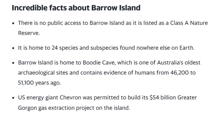 Incredible facts about Barrow Island
There is no public access to Barrow Island as it is listed as a Class A Nature Reserve.

It is home to 24 species and subspecies found nowhere else on Earth.

Barrow Island is home to Boodie Cave, which is one of Australia's oldest archaeological sites and contains evidence of humans from 46,200 to 51,100 years ago.

US energy giant Chevron was permitted to build its $54 billion Greater Gorgon gas extraction project on the island.