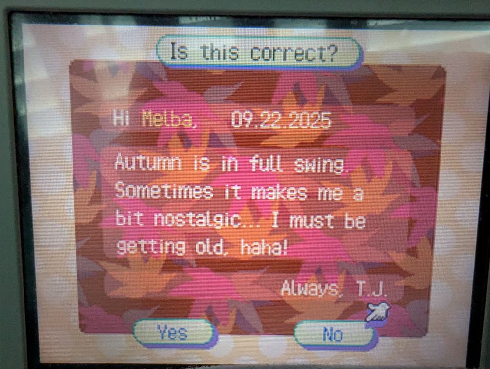 A letter I mailed to my neighbor in ACWW. The stationery is autumn themed, signed, and dated.

"Hi Melba,
Autumn is in full swing.
Sometimes it makes me a
bit nostalgic... I must be
getting old, haha!"