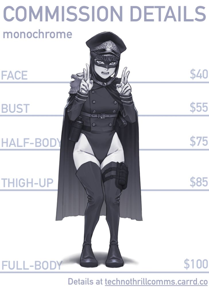 Commission Details (monochrome)
FACE: $40
BUST: $55
HALF-BODY: $75
THIGH-UP: $85
FULL-BODY: $100
Details at technothrillcomms.carrd.co