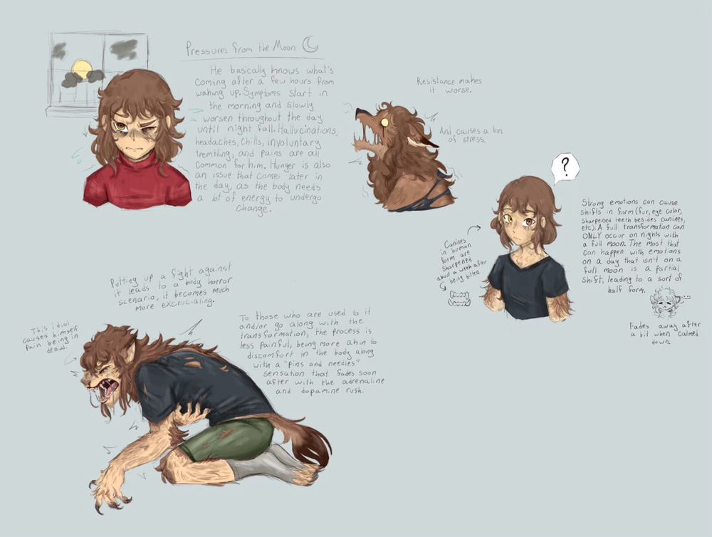 Various effects on Jackie in terms of how his condition affects him in the transformation process.

“Pressures from the Moon - He basically knows what’s coming after a few hours from waking up. Symptoms start in the morning and slowly worsen throughout the day until nightfall. Hallucinations, headaches, chills, involuntary trembling, and pains are all common for him. Hunger is also an issue that comes later in the day, as the body needs a lot of energy to undergo change.”

“Resistance makes it worse. And causes a ton of stress.”

“Canines in human form are sharpened about a week after being bitten.”

“Strong emotions can cause shifts in form (fur, eye color, sharpened teeth besides canines, etc). A full transformation can ONLY occur on nights with a full moon. The most that can happen with emotions on a day that isn’t on a full moon is a partial shift, leading to a sort of half form. Fades away after a bit when calmed down.”

“Putting up a fight against it leads to a body horror scenario, it becomes much more excruciating. To those who are used to it and/or go along with the transformation, the process is less painful, being more akin to discomfort in the body along with a ‘puns and needles’ sensation that fades soon after with the adrenaline and dopamine rush.”

“This idiot causes himself pain being in denial.”