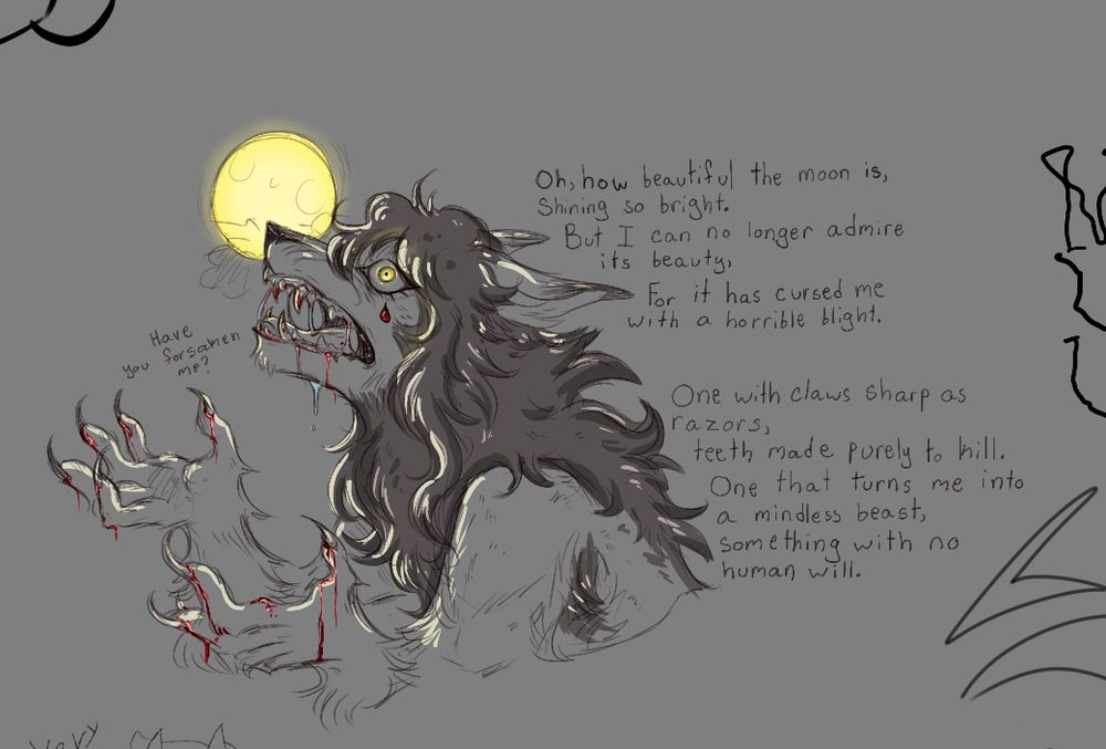 Jackie in wolf form, hands stained lightly in blood, looks up to the moon and pleads for understanding.

“Have you forsaken me?”

“Oh, how beautiful the moon is
Shining so bright.
But I can no longer admire its beauty,
For it has cursed me with a horrible blight.
One with claws sharp as razors,
Teeth made purely to kill.
One that turns me into a mindless beast,
Something with no human will.”