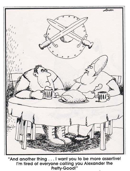 Far Side comic, where Alexander the Great and his wife sit at table with a turkey and beers. The wife, on the right, says “And another thing. I want you to be more assertive. I’m tired of everyone calling you Alexander the Pretty-Good!”