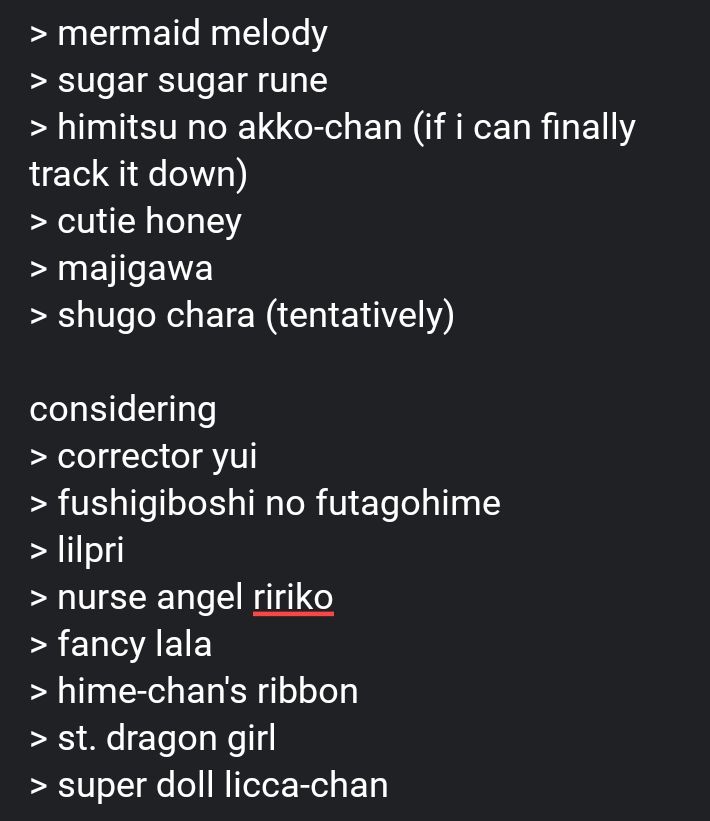 list that reads;
> mermaid melody
> sugar sugar rune
> himitsu no akko-chan (if i can finally track it down)
> cutie honey
> majigawa
> shugo chara (tentatively)

considering
> corrector yui
> fushigiboshi no futagohime
> lilpri
> nurse angel ririko
> fancy lala
> hime-chan's ribbon
> st. dragon girl
> super doll licca-chan