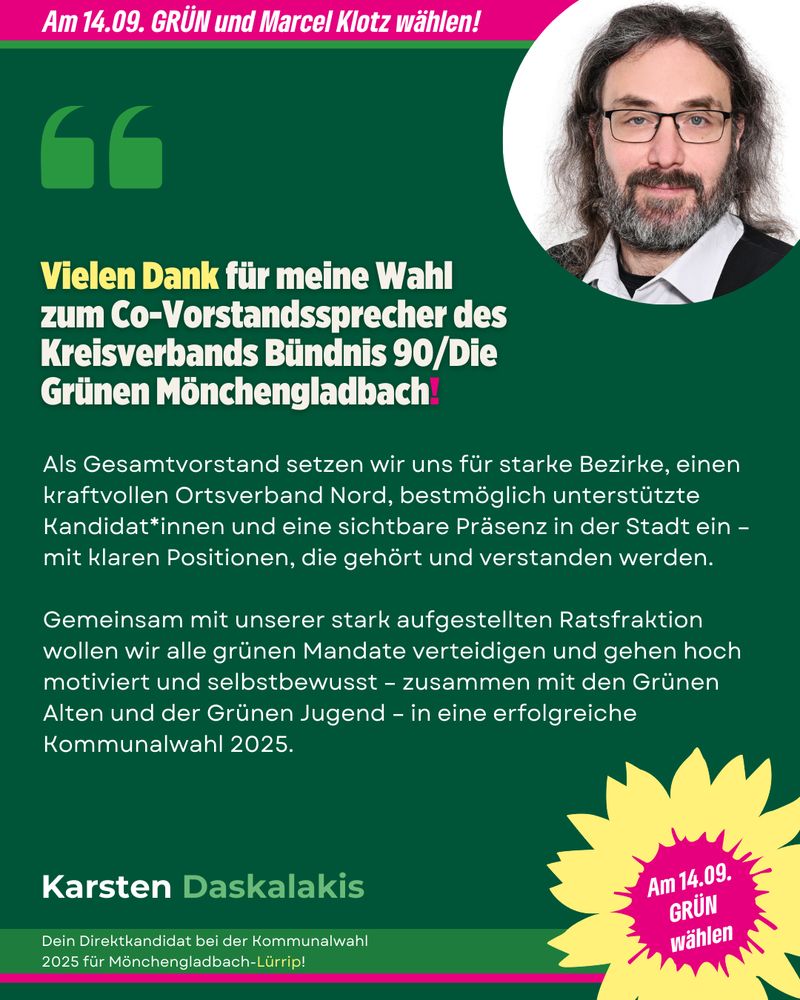 Grafik zur politischen Mitteilung von Karsten Daskalakis von Bündnis 90/Die Grünen Mönchengladbach. Oben steht auf pinkem Hintergrund: „Am 14.09. GRÜN und Marcel Klotz wählen!“. Darunter ist ein Zitat hervorgehoben: „Vielen Dank für meine Wahl zum Co-Vorstandssprecher des Kreisverbands Bündnis 90/Die Grünen Mönchengladbach!“. Rechts daneben ein Porträtfoto von Karsten Daskalakis mit Brille, Bart und langen Haaren. Im Fließtext beschreibt er die Ziele des Gesamtvorstands: Stärkung der Bezirke, gute Unterstützung für Kandidat*innen und Sichtbarkeit mit klaren Positionen. Es folgt ein Ausblick auf die Kommunalwahl 2025 mit einem motivierten Team, inkl. Grüner Jugend und Grünen Alten. Unten steht in Grün und Weiß: „Karsten Daskalakis – Dein Direktkandidat bei der Kommunalwahl 2025 für Mönchengladbach-Lürrip!“. Rechts unten ist eine pink-gelbe Grafik mit dem Text „Am 14.09. GRÜN wählen“.