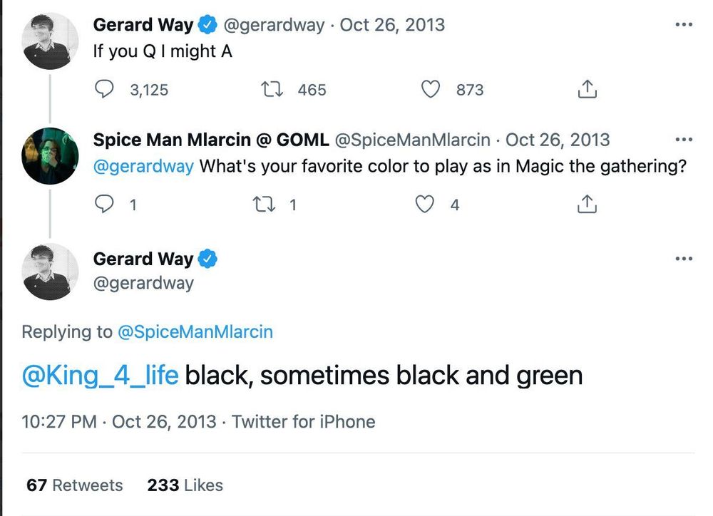 Gerard Way • Oct 26, 2013
If you Q I might A

@/SpiceManMlarcin • Oct 26, 2013
@/gerardway What's your favorite color to play as in Magic the gathering?

Gerard Way 
Replying to @/SpiceManMlarcin
black, sometimes black and green
10:27 PM • Oct 26, 2013 • Twitter for iPhone
