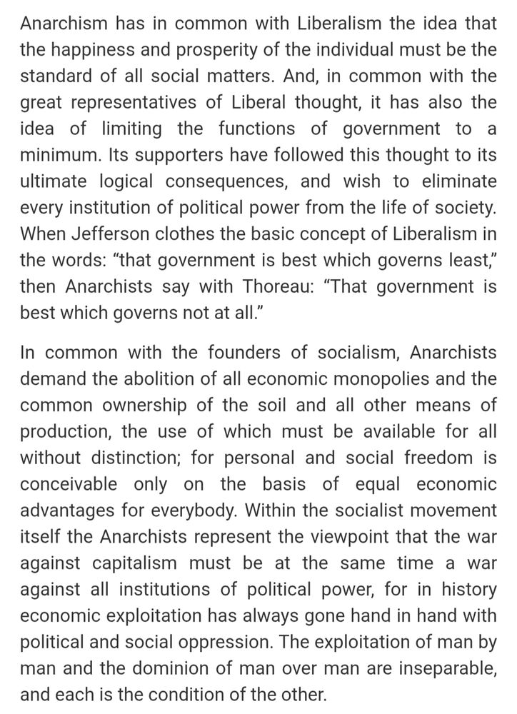 Anarchism has in common with Liberalism the idea that the happiness and prosperity of the individual must be the standard of all social matters. And, in common with the great representatives of Liberal thought, it has also the idea of limiting the functions of government to a minimum. Its supporters have followed this thought to its ultimate logical consequences, and wish to eliminate every institution of political power from the life of society. When Jefferson clothes the basic concept of Liberalism in the words: “that government is best which governs least,” then Anarchists say with Thoreau: “That government is best which governs not at all.”

In common with the founders of socialism, Anarchists demand the abolition of all economic monopolies and the common ownership of the soil and all other means of production, the use of which must be available for all without distinction; for personal and social freedom is conceivable only on the basis of equal economic advantages for everybody. Within the socialist movement itself the Anarchists represent the viewpoint that the war against capitalism must be at the same time a war against all institutions of political power, for in history economic exploitation has always gone hand in hand with political and social oppression. The exploitation of man by man and the dominion of man over man are inseparable, and each is the condition of the other.

From Rocker's Anarcho-Syndicalism: Theory and Practice
https://theanarchistlibrary.org/library/rudolf-rocker-anarchosyndicalism